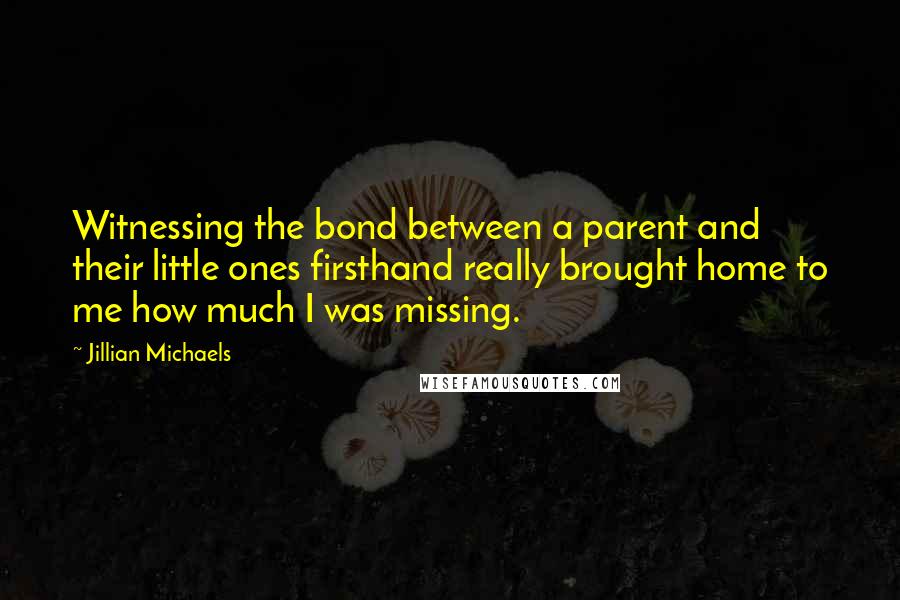Jillian Michaels Quotes: Witnessing the bond between a parent and their little ones firsthand really brought home to me how much I was missing.