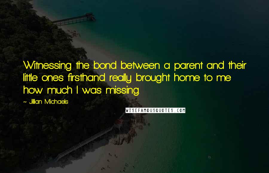 Jillian Michaels Quotes: Witnessing the bond between a parent and their little ones firsthand really brought home to me how much I was missing.