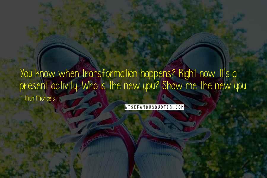 Jillian Michaels Quotes: You know when transformation happens? Right now. It's a present activity. Who is the new you? Show me the new you.