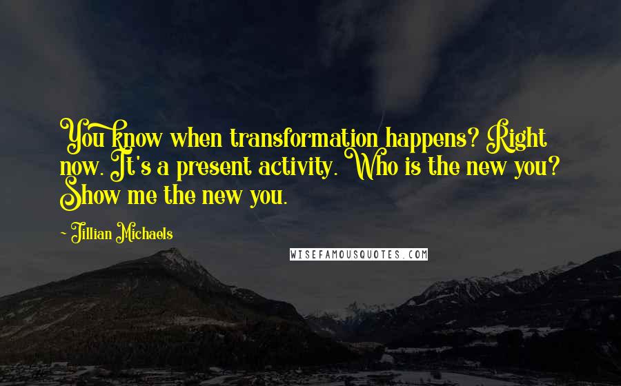 Jillian Michaels Quotes: You know when transformation happens? Right now. It's a present activity. Who is the new you? Show me the new you.