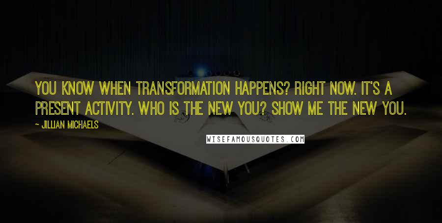 Jillian Michaels Quotes: You know when transformation happens? Right now. It's a present activity. Who is the new you? Show me the new you.