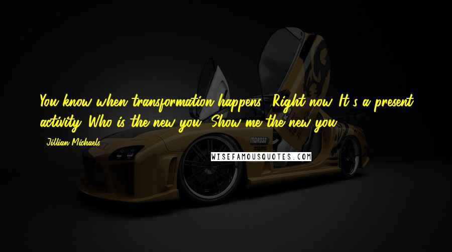 Jillian Michaels Quotes: You know when transformation happens? Right now. It's a present activity. Who is the new you? Show me the new you.