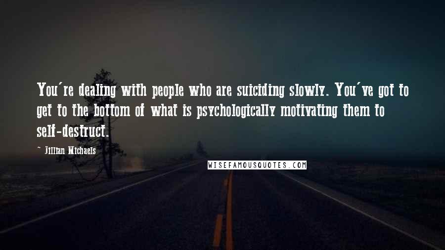 Jillian Michaels Quotes: You're dealing with people who are suiciding slowly. You've got to get to the bottom of what is psychologically motivating them to self-destruct.