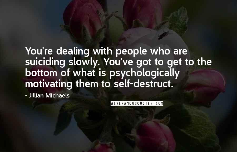 Jillian Michaels Quotes: You're dealing with people who are suiciding slowly. You've got to get to the bottom of what is psychologically motivating them to self-destruct.