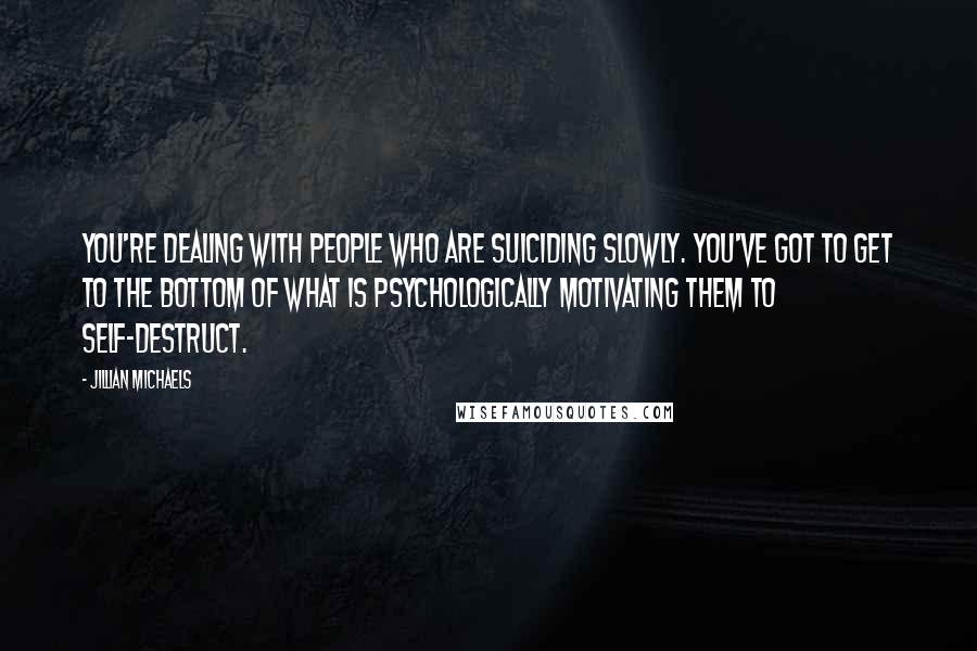 Jillian Michaels Quotes: You're dealing with people who are suiciding slowly. You've got to get to the bottom of what is psychologically motivating them to self-destruct.