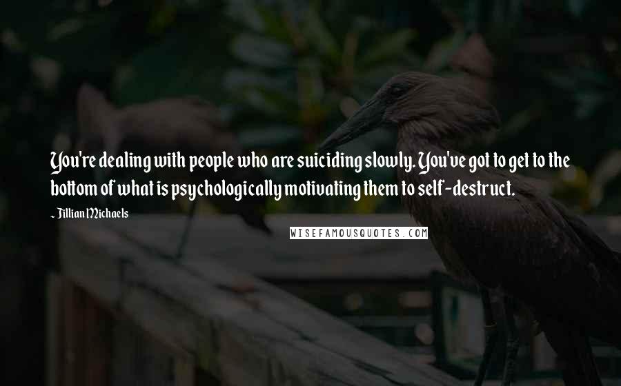 Jillian Michaels Quotes: You're dealing with people who are suiciding slowly. You've got to get to the bottom of what is psychologically motivating them to self-destruct.