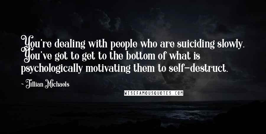 Jillian Michaels Quotes: You're dealing with people who are suiciding slowly. You've got to get to the bottom of what is psychologically motivating them to self-destruct.