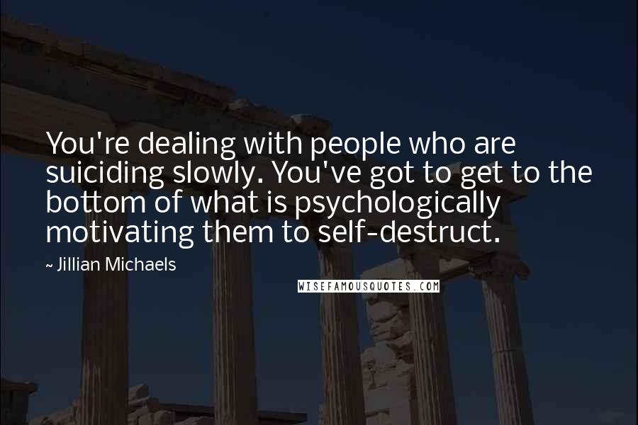 Jillian Michaels Quotes: You're dealing with people who are suiciding slowly. You've got to get to the bottom of what is psychologically motivating them to self-destruct.