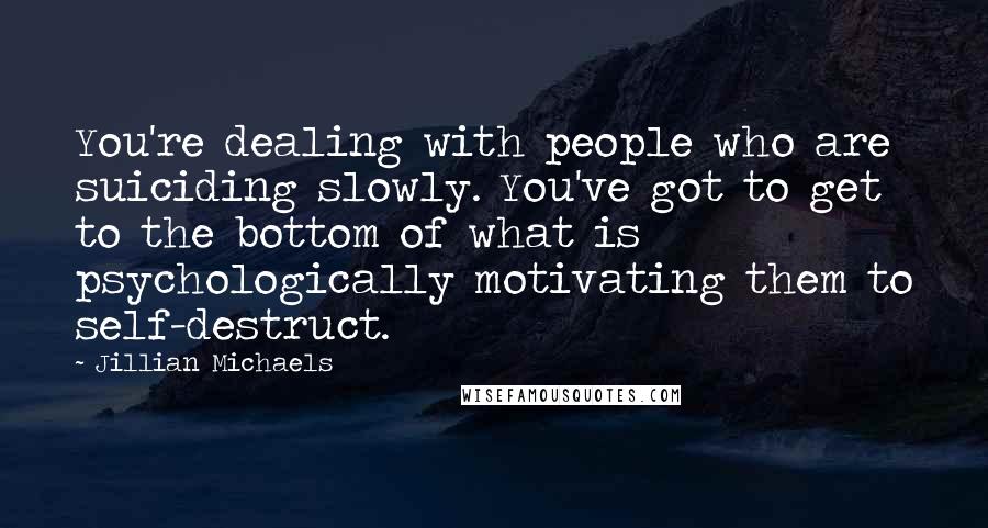 Jillian Michaels Quotes: You're dealing with people who are suiciding slowly. You've got to get to the bottom of what is psychologically motivating them to self-destruct.