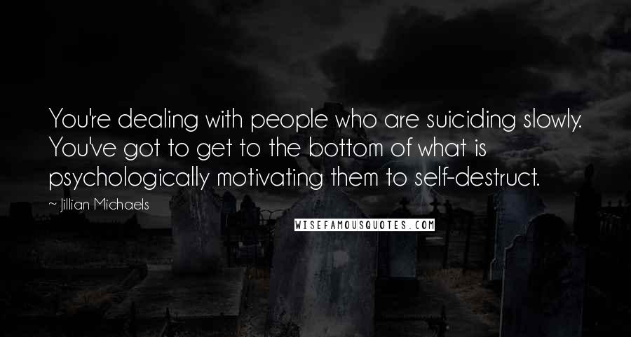 Jillian Michaels Quotes: You're dealing with people who are suiciding slowly. You've got to get to the bottom of what is psychologically motivating them to self-destruct.