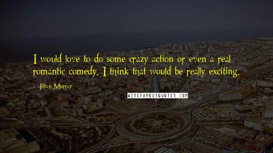 Jillian Murray Quotes: I would love to do some crazy action or even a real romantic comedy. I think that would be really exciting.