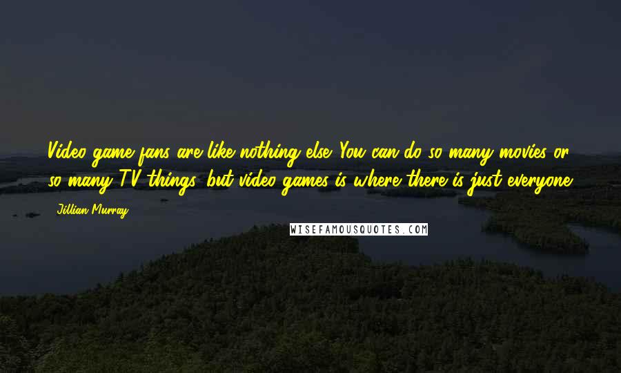 Jillian Murray Quotes: Video game fans are like nothing else. You can do so many movies or so many TV things, but video games is where there is just everyone.