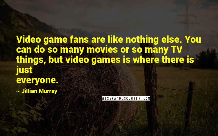 Jillian Murray Quotes: Video game fans are like nothing else. You can do so many movies or so many TV things, but video games is where there is just everyone.