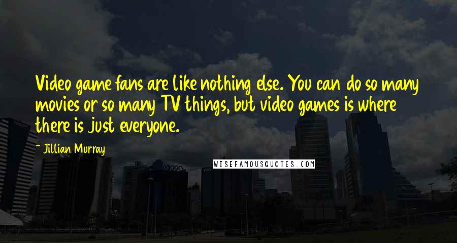 Jillian Murray Quotes: Video game fans are like nothing else. You can do so many movies or so many TV things, but video games is where there is just everyone.