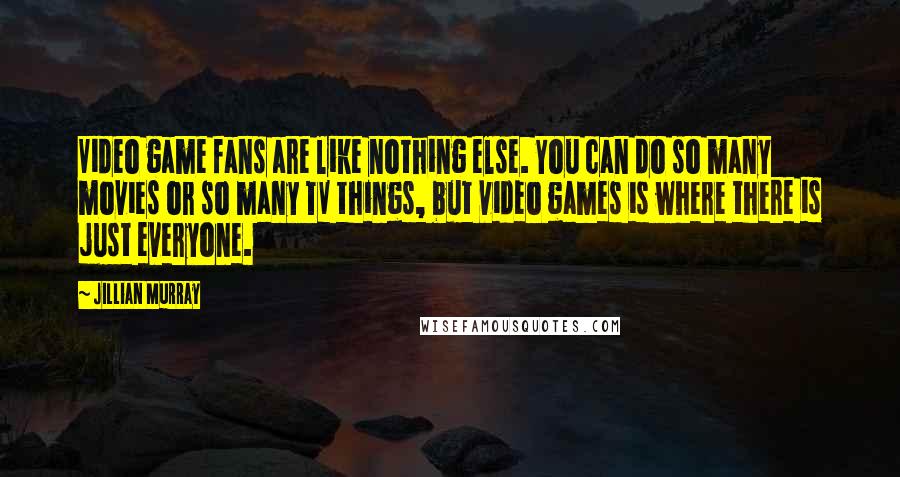 Jillian Murray Quotes: Video game fans are like nothing else. You can do so many movies or so many TV things, but video games is where there is just everyone.