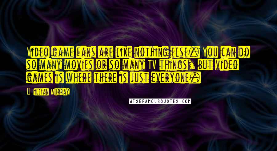 Jillian Murray Quotes: Video game fans are like nothing else. You can do so many movies or so many TV things, but video games is where there is just everyone.