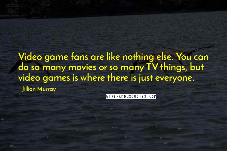 Jillian Murray Quotes: Video game fans are like nothing else. You can do so many movies or so many TV things, but video games is where there is just everyone.