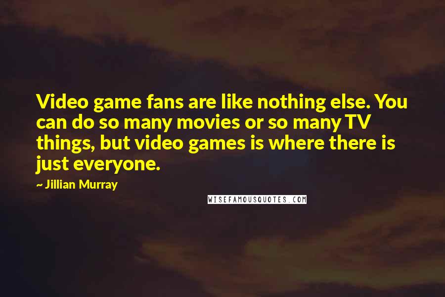 Jillian Murray Quotes: Video game fans are like nothing else. You can do so many movies or so many TV things, but video games is where there is just everyone.