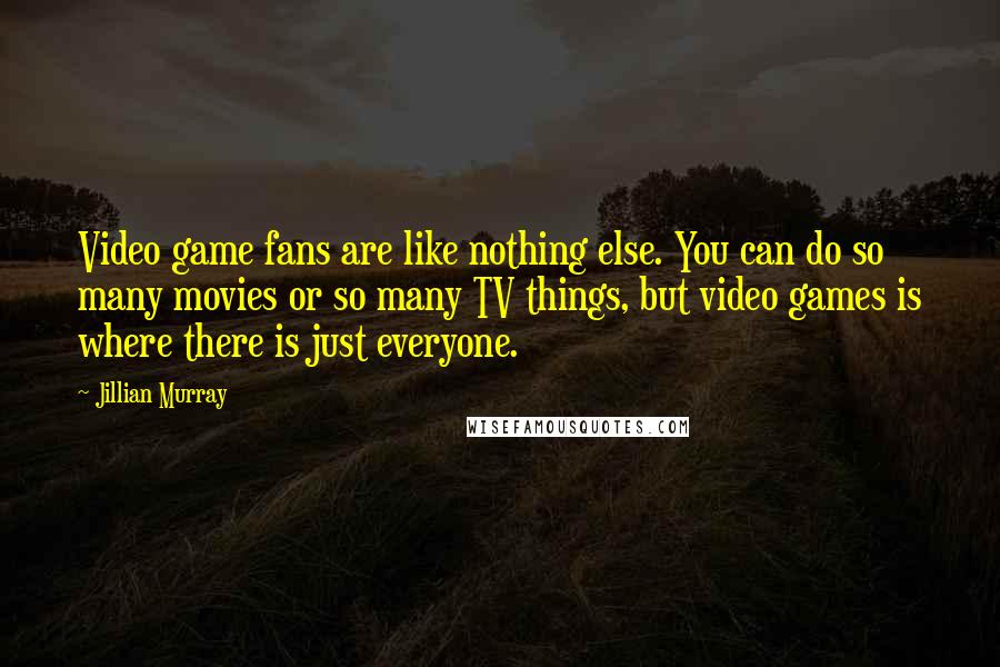 Jillian Murray Quotes: Video game fans are like nothing else. You can do so many movies or so many TV things, but video games is where there is just everyone.
