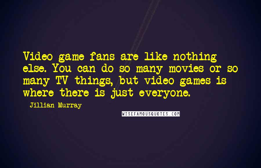 Jillian Murray Quotes: Video game fans are like nothing else. You can do so many movies or so many TV things, but video games is where there is just everyone.