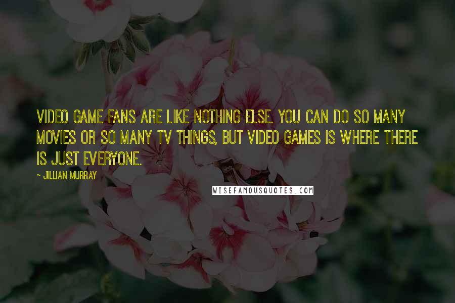 Jillian Murray Quotes: Video game fans are like nothing else. You can do so many movies or so many TV things, but video games is where there is just everyone.