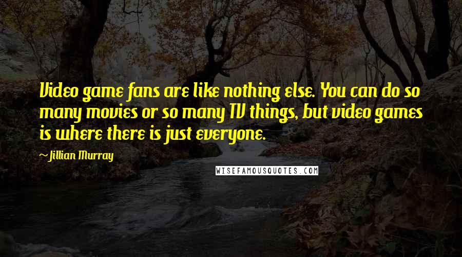 Jillian Murray Quotes: Video game fans are like nothing else. You can do so many movies or so many TV things, but video games is where there is just everyone.