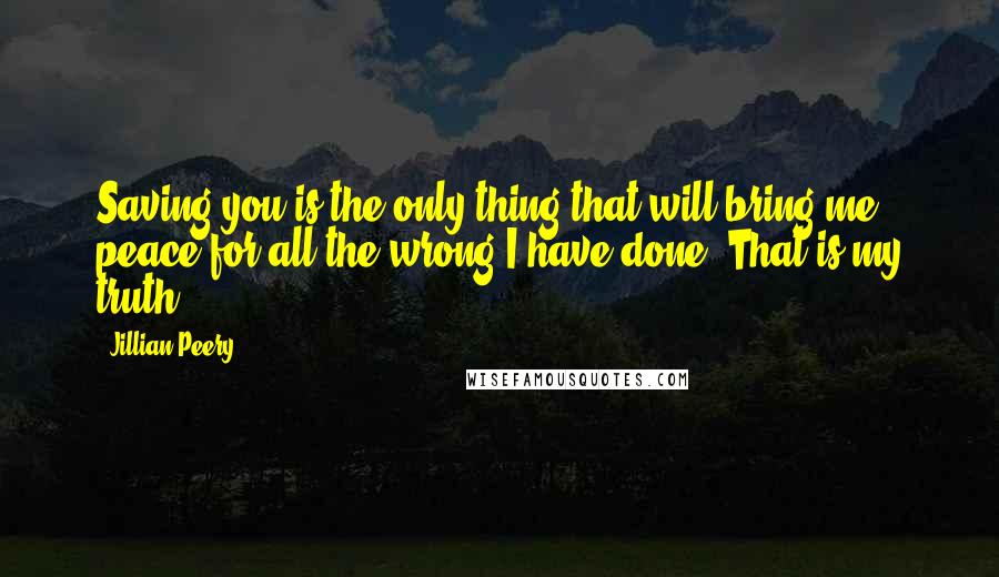 Jillian Peery Quotes: Saving you is the only thing that will bring me peace for all the wrong I have done. That is my truth