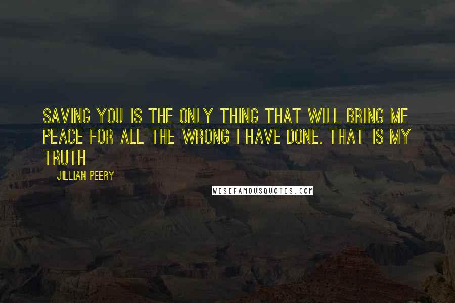 Jillian Peery Quotes: Saving you is the only thing that will bring me peace for all the wrong I have done. That is my truth