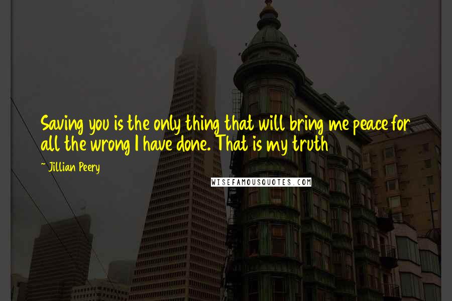 Jillian Peery Quotes: Saving you is the only thing that will bring me peace for all the wrong I have done. That is my truth