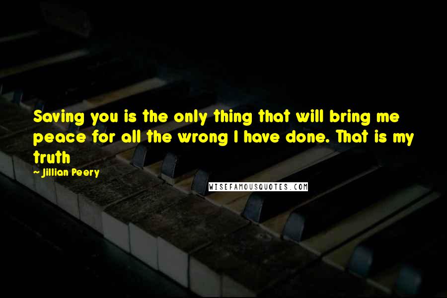 Jillian Peery Quotes: Saving you is the only thing that will bring me peace for all the wrong I have done. That is my truth