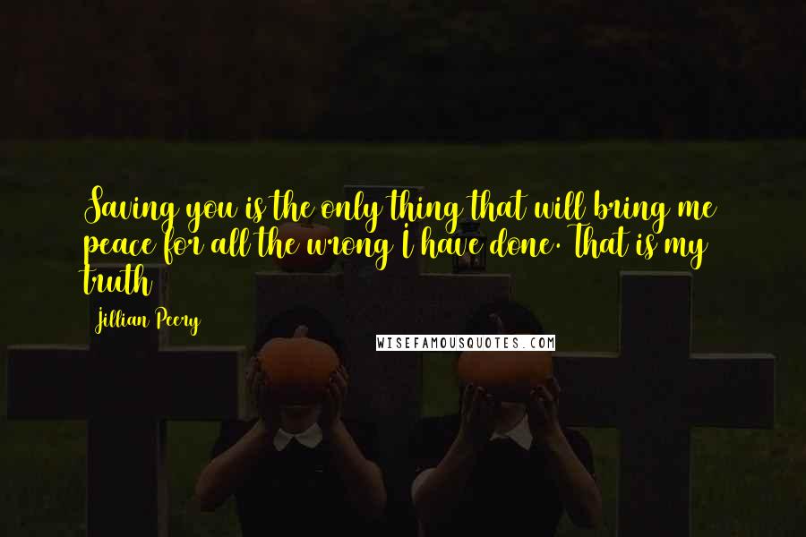 Jillian Peery Quotes: Saving you is the only thing that will bring me peace for all the wrong I have done. That is my truth
