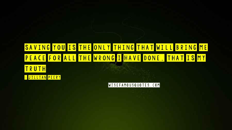 Jillian Peery Quotes: Saving you is the only thing that will bring me peace for all the wrong I have done. That is my truth