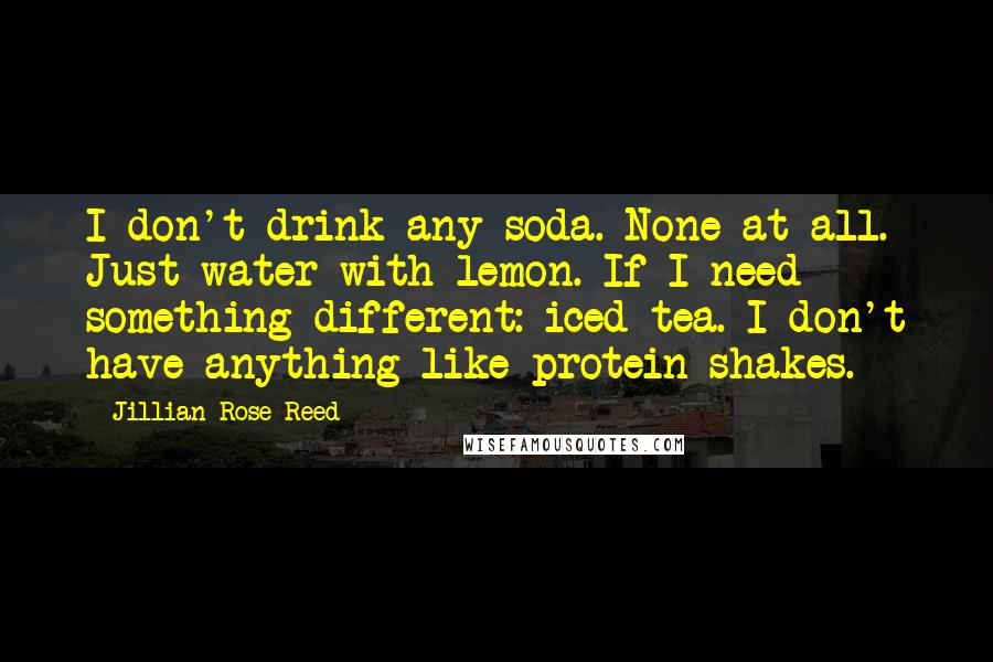 Jillian Rose Reed Quotes: I don't drink any soda. None at all. Just water with lemon. If I need something different: iced tea. I don't have anything like protein shakes.
