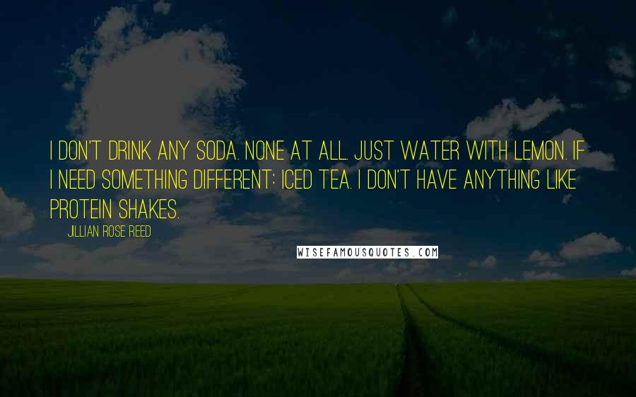 Jillian Rose Reed Quotes: I don't drink any soda. None at all. Just water with lemon. If I need something different: iced tea. I don't have anything like protein shakes.