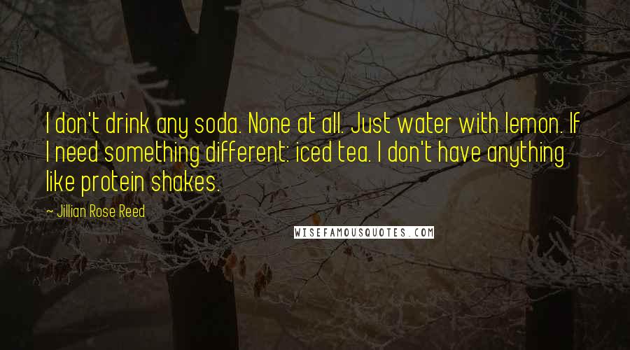 Jillian Rose Reed Quotes: I don't drink any soda. None at all. Just water with lemon. If I need something different: iced tea. I don't have anything like protein shakes.