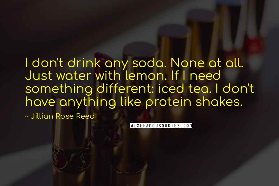 Jillian Rose Reed Quotes: I don't drink any soda. None at all. Just water with lemon. If I need something different: iced tea. I don't have anything like protein shakes.