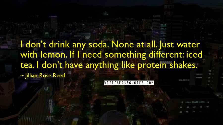 Jillian Rose Reed Quotes: I don't drink any soda. None at all. Just water with lemon. If I need something different: iced tea. I don't have anything like protein shakes.