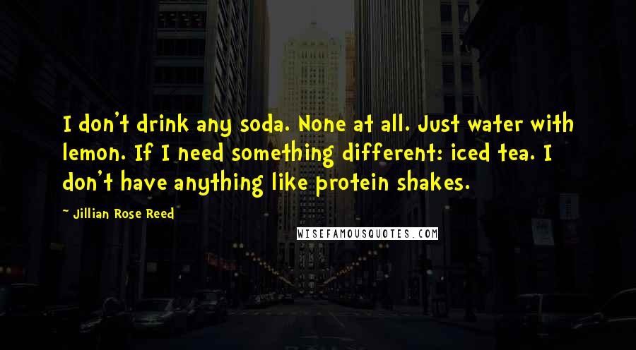 Jillian Rose Reed Quotes: I don't drink any soda. None at all. Just water with lemon. If I need something different: iced tea. I don't have anything like protein shakes.