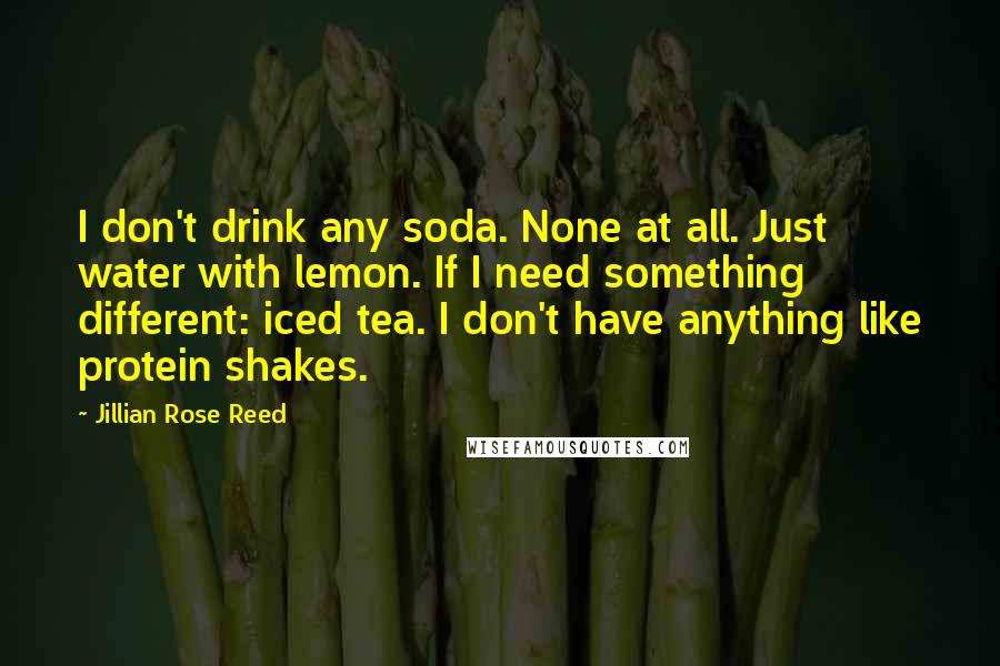 Jillian Rose Reed Quotes: I don't drink any soda. None at all. Just water with lemon. If I need something different: iced tea. I don't have anything like protein shakes.