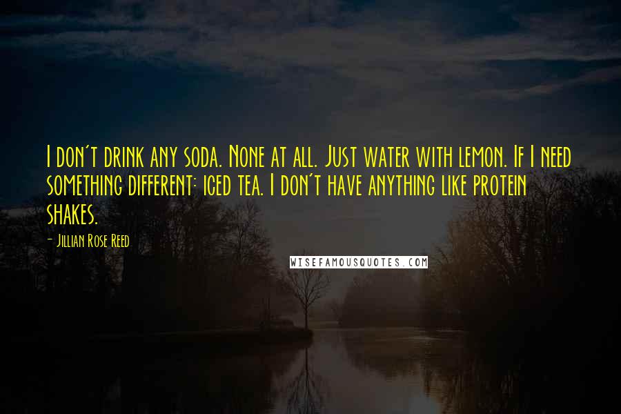 Jillian Rose Reed Quotes: I don't drink any soda. None at all. Just water with lemon. If I need something different: iced tea. I don't have anything like protein shakes.