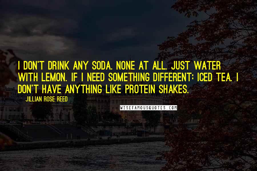 Jillian Rose Reed Quotes: I don't drink any soda. None at all. Just water with lemon. If I need something different: iced tea. I don't have anything like protein shakes.