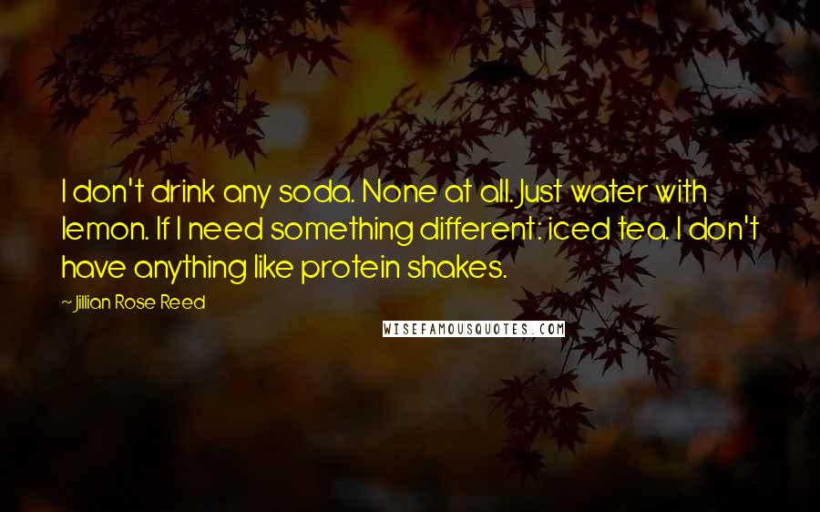 Jillian Rose Reed Quotes: I don't drink any soda. None at all. Just water with lemon. If I need something different: iced tea. I don't have anything like protein shakes.