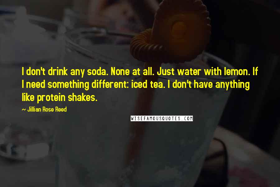 Jillian Rose Reed Quotes: I don't drink any soda. None at all. Just water with lemon. If I need something different: iced tea. I don't have anything like protein shakes.