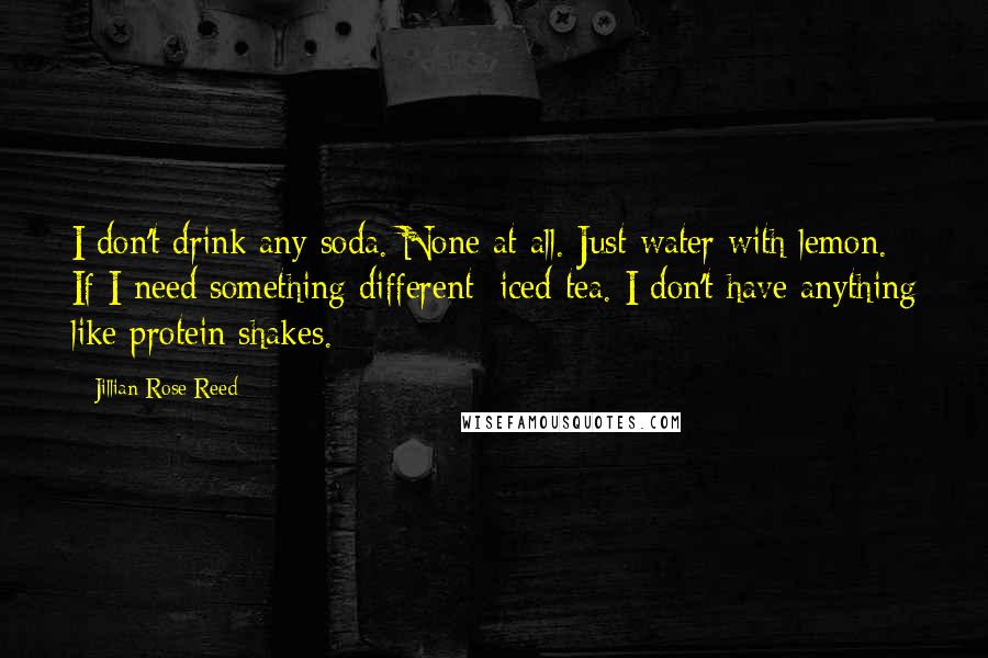 Jillian Rose Reed Quotes: I don't drink any soda. None at all. Just water with lemon. If I need something different: iced tea. I don't have anything like protein shakes.