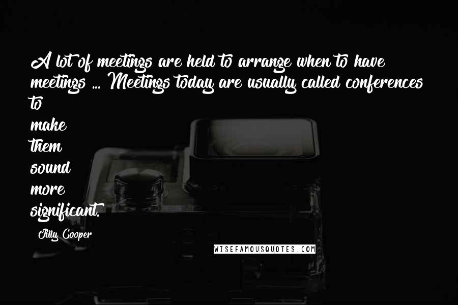 Jilly Cooper Quotes: A lot of meetings are held to arrange when to have meetings ... Meetings today are usually called conferences to make them sound more significant.