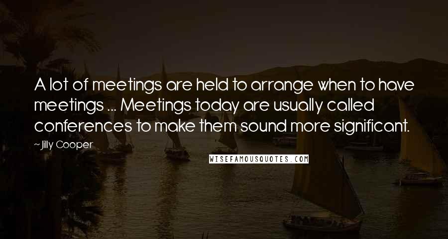 Jilly Cooper Quotes: A lot of meetings are held to arrange when to have meetings ... Meetings today are usually called conferences to make them sound more significant.