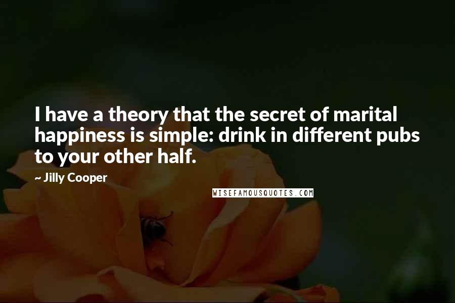 Jilly Cooper Quotes: I have a theory that the secret of marital happiness is simple: drink in different pubs to your other half.