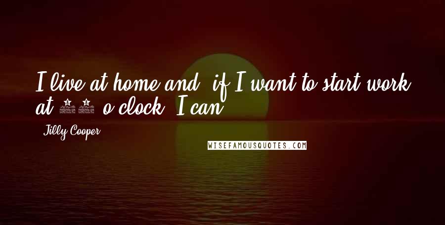 Jilly Cooper Quotes: I live at home and, if I want to start work at 11 o'clock, I can.