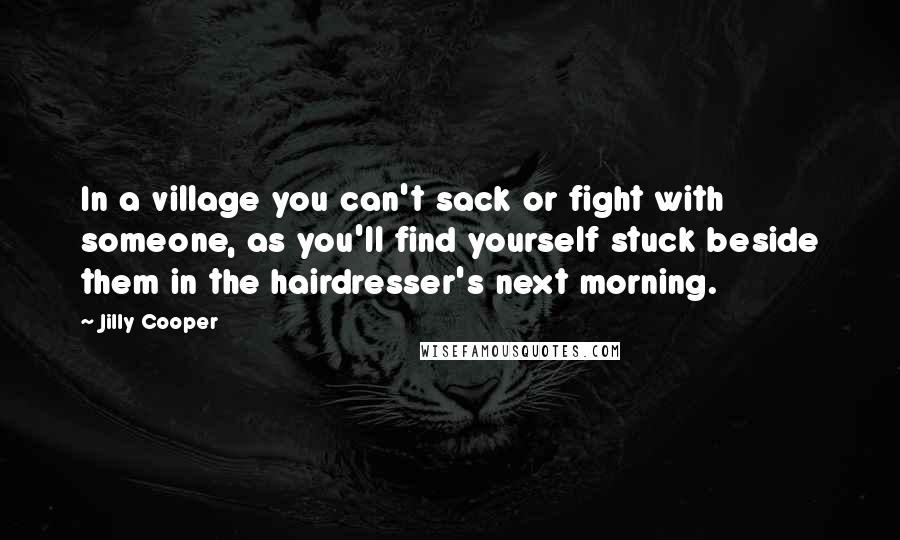 Jilly Cooper Quotes: In a village you can't sack or fight with someone, as you'll find yourself stuck beside them in the hairdresser's next morning.