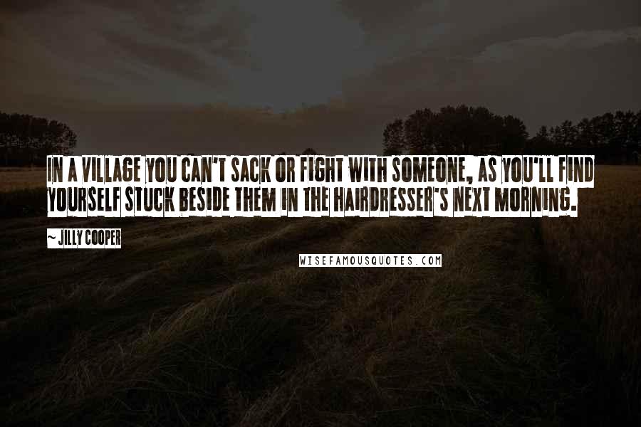 Jilly Cooper Quotes: In a village you can't sack or fight with someone, as you'll find yourself stuck beside them in the hairdresser's next morning.